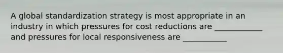 A global standardization strategy is most appropriate in an industry in which pressures for cost reductions are ____________ and pressures for local responsiveness are ___________