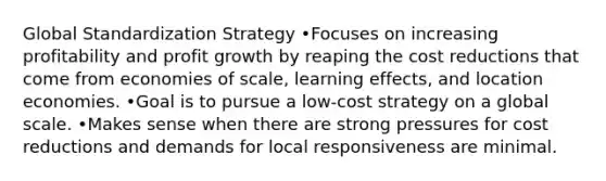 Global Standardization Strategy •Focuses on increasing profitability and profit growth by reaping the cost reductions that come from economies of scale, learning effects, and location economies. •Goal is to pursue a low-cost strategy on a global scale. •Makes sense when there are strong pressures for cost reductions and demands for local responsiveness are minimal.