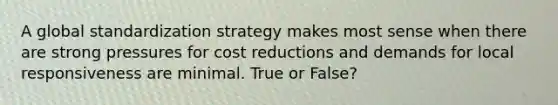 A global standardization strategy makes most sense when there are strong pressures for cost reductions and demands for local responsiveness are minimal. True or False?