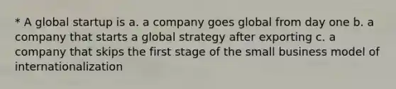 * A global startup is a. a company goes global from day one b. a company that starts a global strategy after exporting c. a company that skips the first stage of the small business model of internationalization