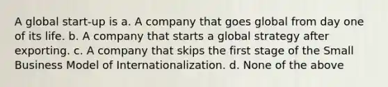 A global start-up is a. A company that goes global from day one of its life. b. A company that starts a global strategy after exporting. c. A company that skips the first stage of the Small Business Model of Internationalization. d. None of the above