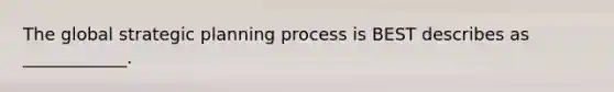 The global strategic planning process is BEST describes as ____________.