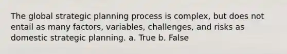 The global strategic planning process is complex, but does not entail as many factors, variables, challenges, and risks as domestic strategic planning. a. True b. False