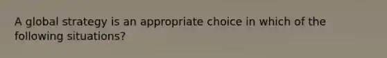 A global strategy is an appropriate choice in which of the following situations?