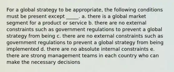 For a global strategy to be appropriate, the following conditions must be present except _____. a. there is a global market segment for a product or service b. there are no external constraints such as government regulations to prevent a global strategy from being c. there are no external constraints such as government regulations to prevent a global strategy from being implemented d. there are no absolute internal constraints e. there are strong management teams in each country who can make the necessary decisions