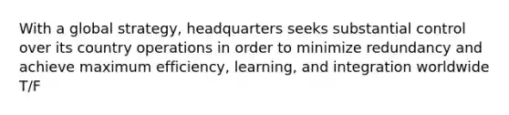 With a global strategy, headquarters seeks substantial control over its country operations in order to minimize redundancy and achieve maximum efficiency, learning, and integration worldwide T/F