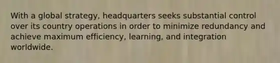 With a global strategy, headquarters seeks substantial control over its country operations in order to minimize redundancy and achieve maximum efficiency, learning, and integration worldwide.