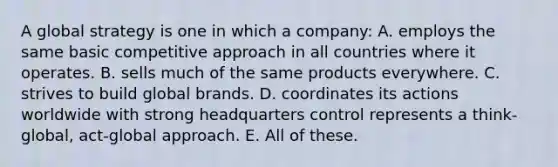 A global strategy is one in which a company: A. employs the same basic competitive approach in all countries where it operates. B. sells much of the same products everywhere. C. strives to build global brands. D. coordinates its actions worldwide with strong headquarters control represents a think-global, act-global approach. E. All of these.