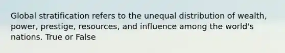 Global stratification refers to the unequal distribution of wealth, power, prestige, resources, and influence among the world's nations. True or False