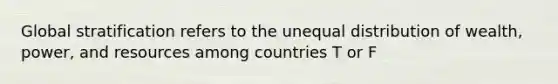 Global stratification refers to the unequal distribution of wealth, power, and resources among countries T or F