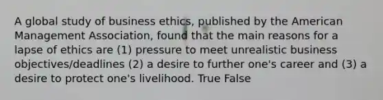 A global study of business ethics, published by the American Management Association, found that the main reasons for a lapse of ethics are (1) pressure to meet unrealistic business objectives/deadlines (2) a desire to further one's career and (3) a desire to protect one's livelihood. True False