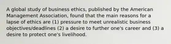 A global study of business ethics, published by the American Management Association, found that the main reasons for a lapse of ethics are (1) pressure to meet unrealistic business objectives/deadlines (2) a desire to further one's career and (3) a desire to protect one's livelihood.