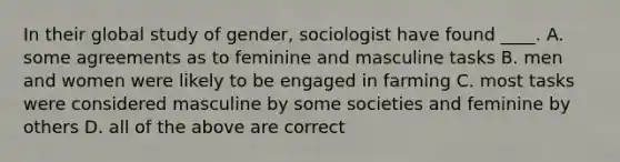 In their global study of gender, sociologist have found ____. A. some agreements as to feminine and masculine tasks B. men and women were likely to be engaged in farming C. most tasks were considered masculine by some societies and feminine by others D. all of the above are correct