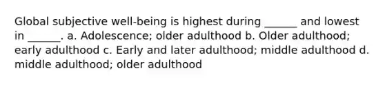 Global subjective well-being is highest during ______ and lowest in ______. a. Adolescence; older adulthood b. Older adulthood; early adulthood c. Early and later adulthood; middle adulthood d. middle adulthood; older adulthood