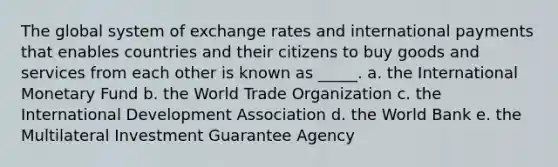 The global system of exchange rates and international payments that enables countries and their citizens to buy goods and services from each other is known as _____. a. the International Monetary Fund b. the World Trade Organization c. the International Development Association d. the World Bank e. the Multilateral Investment Guarantee Agency