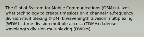 The Global System for Mobile Communications (GSM) utilizes what technology to create timeslots on a channel? a.frequency division multiplexing (FDM) b.wavelength division multiplexing (WDM) c.time division multiple access (TDMA) d.dense wavelength division multiplexing (DWDM)