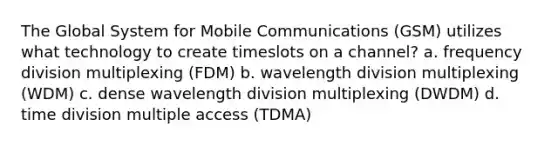 The Global System for Mobile Communications (GSM) utilizes what technology to create timeslots on a channel? a. frequency division multiplexing (FDM) b. wavelength division multiplexing (WDM) c. dense wavelength division multiplexing (DWDM) d. time division multiple access (TDMA)