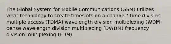 The Global System for Mobile Communications (GSM) utilizes what technology to create timeslots on a channel? time division multiple access (TDMA) wavelength division multiplexing (WDM) dense wavelength division multiplexing (DWDM) frequency division multiplexing (FDM)