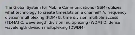 The Global System for Mobile Communications (GSM) utilizes what technology to create timeslots on a channel? A. frequency division multiplexing (FDM) B. time division multiple access (TDMA) C. wavelength division multiplexing (WDM) D. dense wavelength division multiplexing (DWDM)