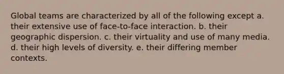 Global teams are characterized by all of the following except a. their extensive use of face-to-face interaction. b. their geographic dispersion. c. their virtuality and use of many media. d. their high levels of diversity. e. their differing member contexts.