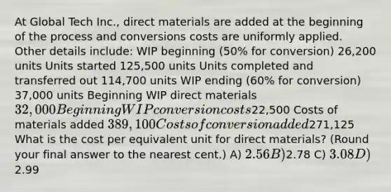 At Global Tech Inc., direct materials are added at the beginning of the process and conversions costs are uniformly applied. Other details include: WIP beginning (50% for conversion) 26,200 units Units started 125,500 units Units completed and transferred out 114,700 units WIP ending (60% for conversion) 37,000 units Beginning WIP direct materials 32,000 Beginning WIP conversion costs22,500 Costs of materials added 389,100 Costs of conversion added271,125 What is the cost per equivalent unit for direct materials? (Round your final answer to the nearest cent.) A) 2.56 B)2.78 C) 3.08 D)2.99