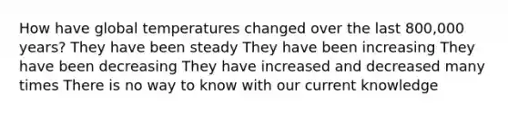 How have global temperatures changed over the last 800,000 years? They have been steady They have been increasing They have been decreasing They have increased and decreased many times There is no way to know with our current knowledge