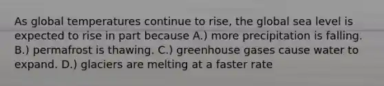 As global temperatures continue to rise, the global sea level is expected to rise in part because A.) more precipitation is falling. B.) permafrost is thawing. C.) greenhouse gases cause water to expand. D.) glaciers are melting at a faster rate