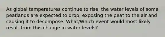 As global temperatures continue to rise, the water levels of some peatlands are expected to drop, exposing the peat to the air and causing it to decompose. What/Which event would most likely result from this change in water levels?