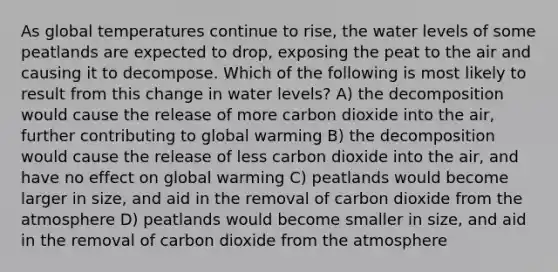 As global temperatures continue to rise, the water levels of some peatlands are expected to drop, exposing the peat to the air and causing it to decompose. Which of the following is most likely to result from this change in water levels? A) the decomposition would cause the release of more carbon dioxide into the air, further contributing to global warming B) the decomposition would cause the release of less carbon dioxide into the air, and have no effect on global warming C) peatlands would become larger in size, and aid in the removal of carbon dioxide from the atmosphere D) peatlands would become smaller in size, and aid in the removal of carbon dioxide from the atmosphere