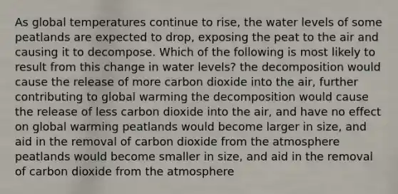 As global temperatures continue to rise, the water levels of some peatlands are expected to drop, exposing the peat to the air and causing it to decompose. Which of the following is most likely to result from this change in water levels? the decomposition would cause the release of more carbon dioxide into the air, further contributing to global warming the decomposition would cause the release of less carbon dioxide into the air, and have no effect on global warming peatlands would become larger in size, and aid in the removal of carbon dioxide from the atmosphere peatlands would become smaller in size, and aid in the removal of carbon dioxide from the atmosphere