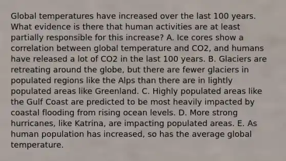 Global temperatures have increased over the last 100 years. What evidence is there that human activities are at least partially responsible for this increase? A. Ice cores show a correlation between global temperature and CO2, and humans have released a lot of CO2 in the last 100 years. B. Glaciers are retreating around the globe, but there are fewer glaciers in populated regions like the Alps than there are in lightly populated areas like Greenland. C. Highly populated areas like the Gulf Coast are predicted to be most heavily impacted by coastal flooding from rising ocean levels. D. More strong hurricanes, like Katrina, are impacting populated areas. E. As human population has increased, so has the average global temperature.