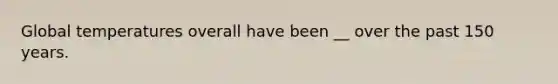 Global temperatures overall have been __ over the past 150 years.