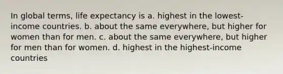 In global terms, life expectancy is a. highest in the lowest-income countries. b. about the same everywhere, but higher for women than for men. c. about the same everywhere, but higher for men than for women. d. highest in the highest-income countries