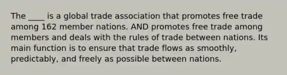 The ____ is a global trade association that promotes free trade among 162 member nations. AND promotes free trade among members and deals with the rules of trade between nations. Its main function is to ensure that trade flows as smoothly, predictably, and freely as possible between nations.