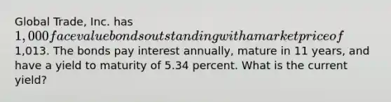 Global Trade, Inc. has 1,000 face value bonds outstanding with a market price of1,013. The bonds pay interest annually, mature in 11 years, and have a yield to maturity of 5.34 percent. What is the current yield?