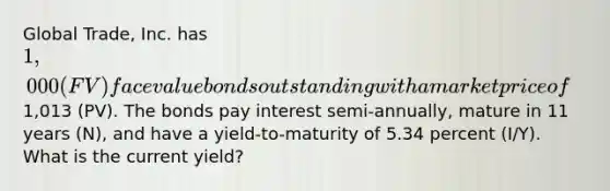 Global Trade, Inc. has 1,000 (FV) face value bonds outstanding with a market price of1,013 (PV). The bonds pay interest semi-annually, mature in 11 years (N), and have a yield-to-maturity of 5.34 percent (I/Y). What is the current yield?