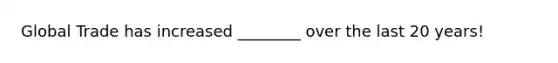Global Trade has increased ________ over the last 20 years!