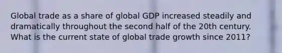 Global trade as a share of global GDP increased steadily and dramatically throughout the second half of the 20th century. What is the current state of global trade growth since 2011?