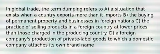 In global trade, the term dumping refers to A) a situation that exists when a country exports more than it imports B) the buying of permanent property and businesses in foreign nations C) the practice of selling products in a foreign country at lower prices than those charged in the producing country. D) a foreign company's production of private-label goods to which a domestic company attaches its own brand name