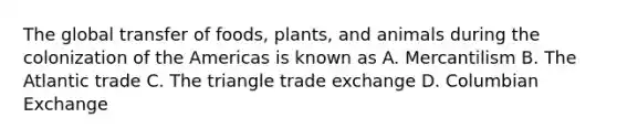 The global transfer of foods, plants, and animals during the colonization of the Americas is known as A. Mercantilism B. The Atlantic trade C. The triangle trade exchange D. Columbian Exchange