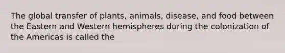 The global transfer of plants, animals, disease, and food between the Eastern and Western hemispheres during the colonization of the Americas is called the