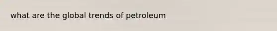 what are the global trends of petroleum