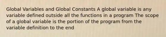 Global Variables and Global Constants A global variable is any variable defined outside all the functions in a program The scope of a global variable is the portion of the program from the variable definition to the end