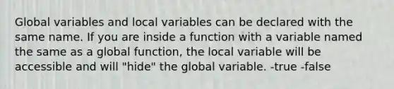 Global variables and local variables can be declared with the same name. If you are inside a function with a variable named the same as a global function, the local variable will be accessible and will "hide" the global variable. -true -false