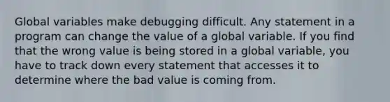 Global variables make debugging difficult. Any statement in a program can change the value of a global variable. If you find that the wrong value is being stored in a global variable, you have to track down every statement that accesses it to determine where the bad value is coming from.