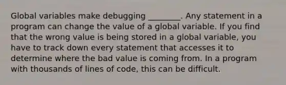 Global variables make debugging ________. Any statement in a program can change the value of a global variable. If you find that the wrong value is being stored in a global variable, you have to track down every statement that accesses it to determine where the bad value is coming from. In a program with thousands of lines of code, this can be difficult.