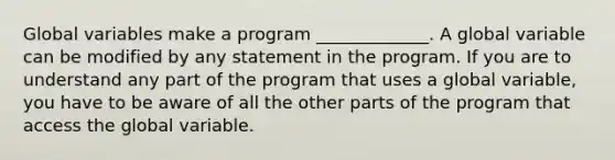 Global variables make a program _____________. A global variable can be modified by any statement in the program. If you are to understand any part of the program that uses a global variable, you have to be aware of all the other parts of the program that access the global variable.