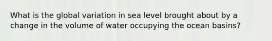 What is the global variation in sea level brought about by a change in the volume of water occupying the ocean basins?