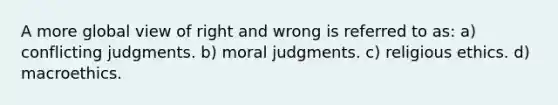 A more global view of right and wrong is referred to as: a) conflicting judgments. b) moral judgments. c) religious ethics. d) macroethics.