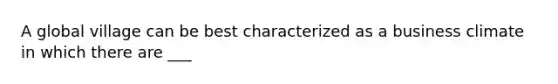 A global village can be best characterized as a business climate in which there are ___